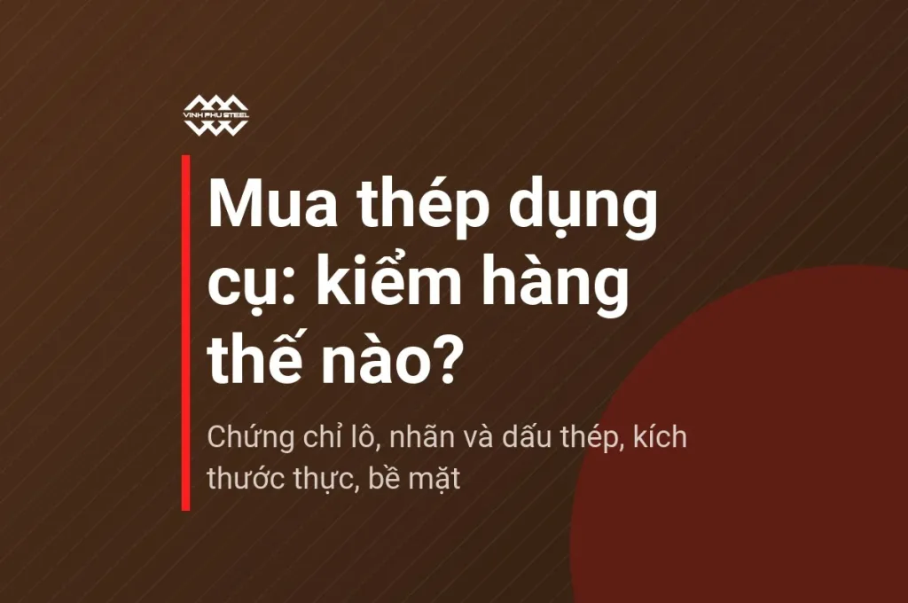 Tóm tắt các điểm kiểm hàng khi mua thép dụng cụ: chứng chỉ lô, nhãn và dấu thép, kích thước thực, bề mặt